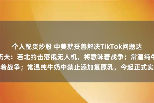 个人配资炒股 中美就妥善解决TikTok问题达成基本框架共识；梅德韦杰夫：若北约击落俄无人机，将意味着战争；常温纯牛奶中禁止添加复原乳，今起正式实施丨早报