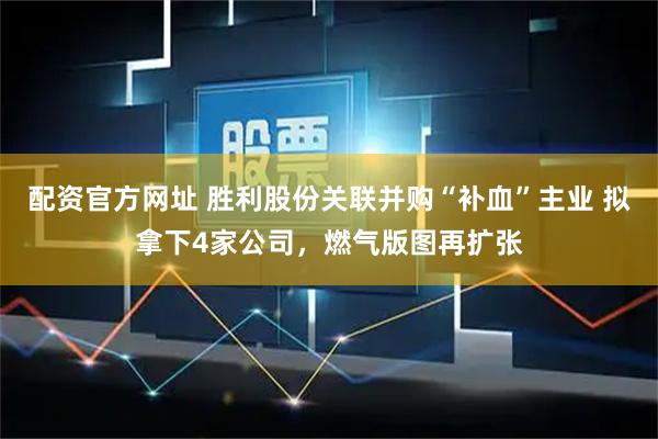 配资官方网址 胜利股份关联并购“补血”主业 拟拿下4家公司，燃气版图再扩张