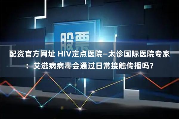 配资官方网址 HIV定点医院—太诊国际医院专家：艾滋病病毒会通过日常接触传播吗？