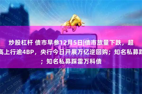 炒股杠杆 债市早参12月5日|债市放量下跌，超长债昨最高上行逾4BP，央行今日开展万亿逆回购；知名私募踩雷万科债
