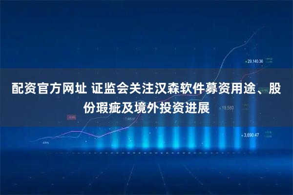 配资官方网址 证监会关注汉森软件募资用途、股份瑕疵及境外投资进展